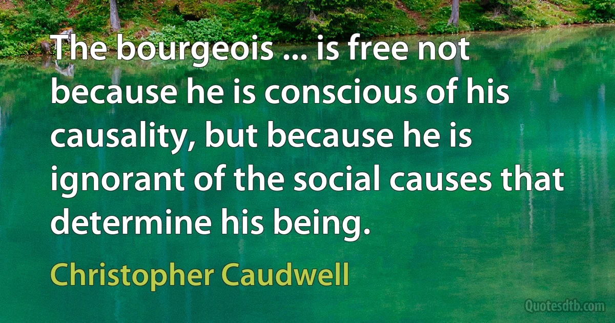 The bourgeois ... is free not because he is conscious of his causality, but because he is ignorant of the social causes that determine his being. (Christopher Caudwell)