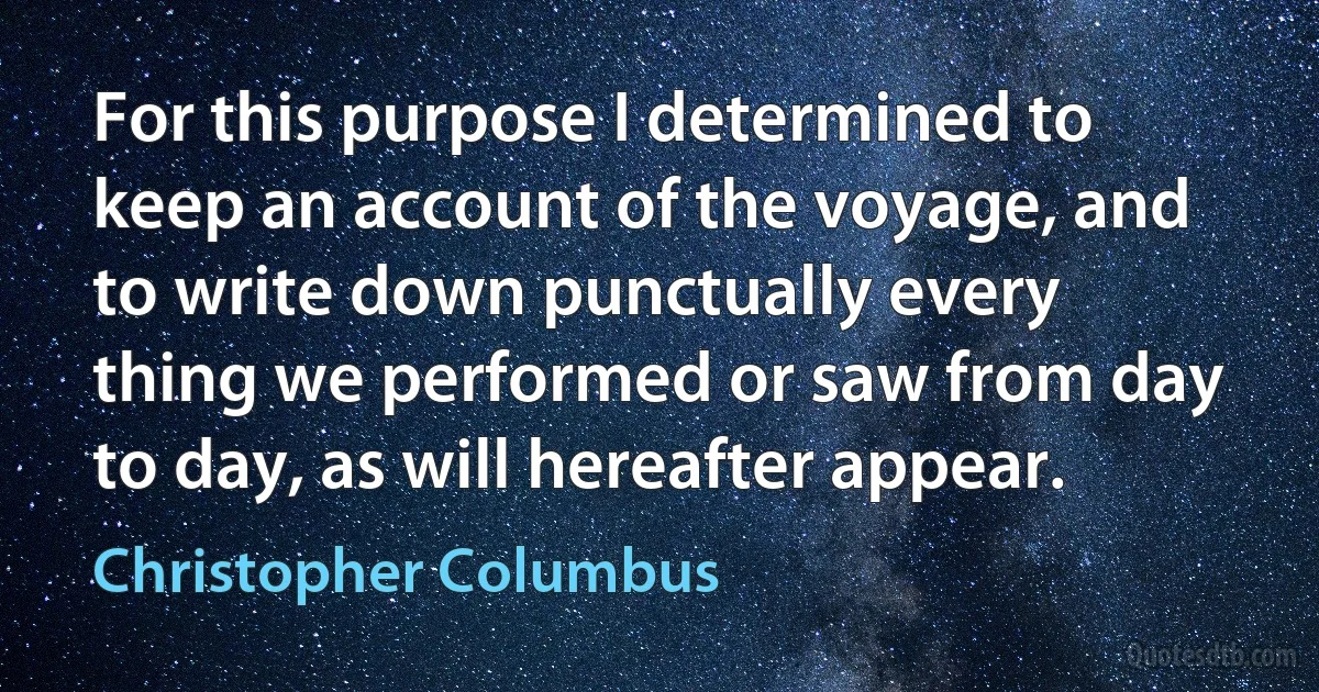 For this purpose I determined to keep an account of the voyage, and to write down punctually every thing we performed or saw from day to day, as will hereafter appear. (Christopher Columbus)