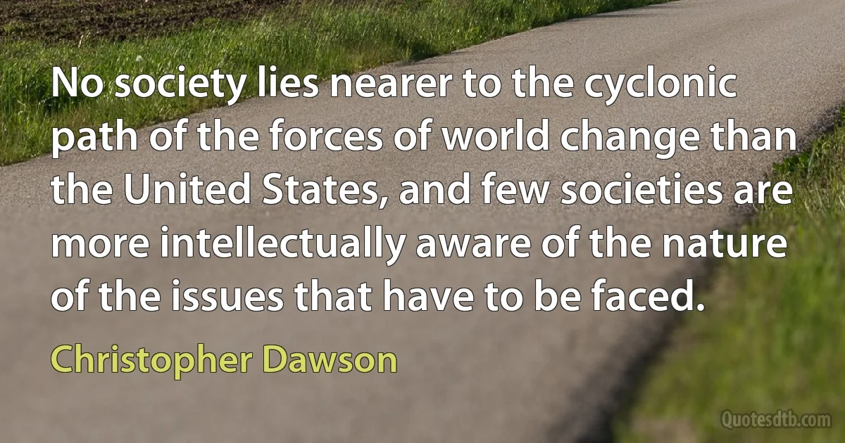 No society lies nearer to the cyclonic path of the forces of world change than the United States, and few societies are more intellectually aware of the nature of the issues that have to be faced. (Christopher Dawson)