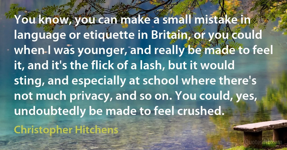 You know, you can make a small mistake in language or etiquette in Britain, or you could when I was younger, and really be made to feel it, and it's the flick of a lash, but it would sting, and especially at school where there's not much privacy, and so on. You could, yes, undoubtedly be made to feel crushed. (Christopher Hitchens)