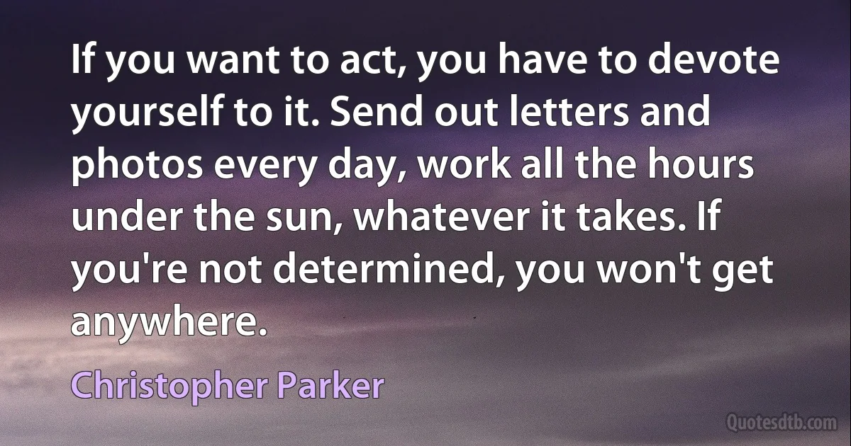 If you want to act, you have to devote yourself to it. Send out letters and photos every day, work all the hours under the sun, whatever it takes. If you're not determined, you won't get anywhere. (Christopher Parker)