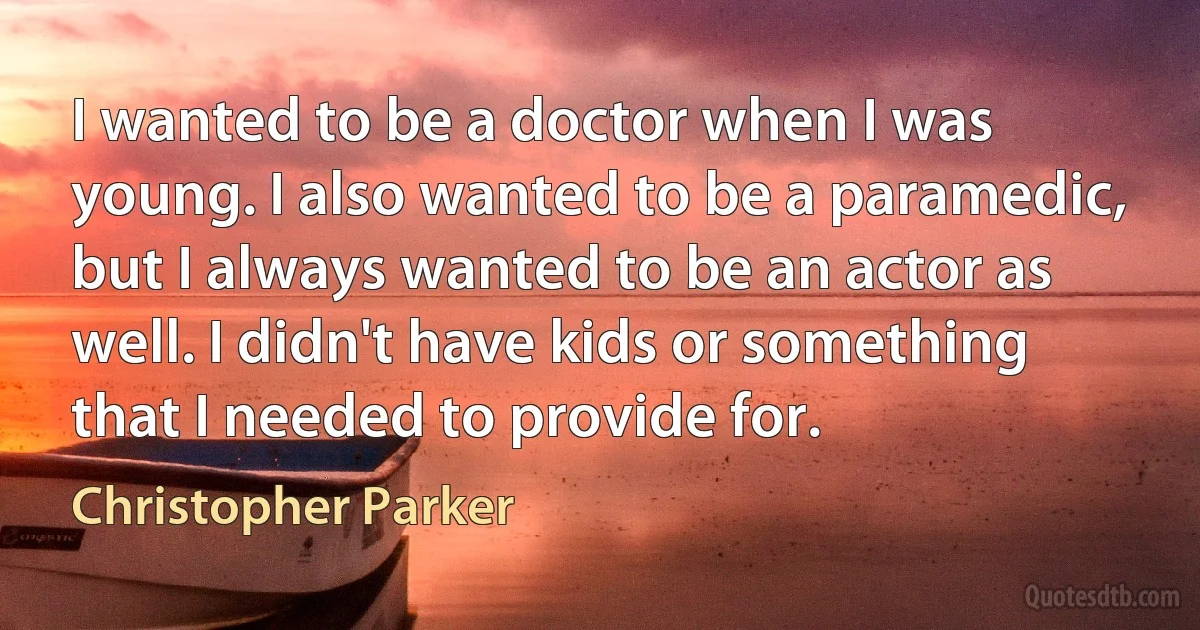 I wanted to be a doctor when I was young. I also wanted to be a paramedic, but I always wanted to be an actor as well. I didn't have kids or something that I needed to provide for. (Christopher Parker)