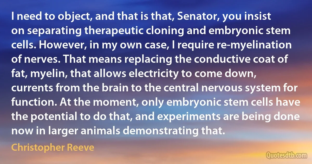 I need to object, and that is that, Senator, you insist on separating therapeutic cloning and embryonic stem cells. However, in my own case, I require re-myelination of nerves. That means replacing the conductive coat of fat, myelin, that allows electricity to come down, currents from the brain to the central nervous system for function. At the moment, only embryonic stem cells have the potential to do that, and experiments are being done now in larger animals demonstrating that. (Christopher Reeve)