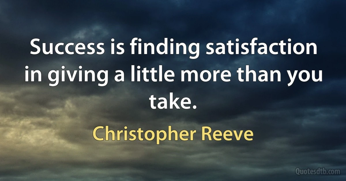 Success is finding satisfaction in giving a little more than you take. (Christopher Reeve)