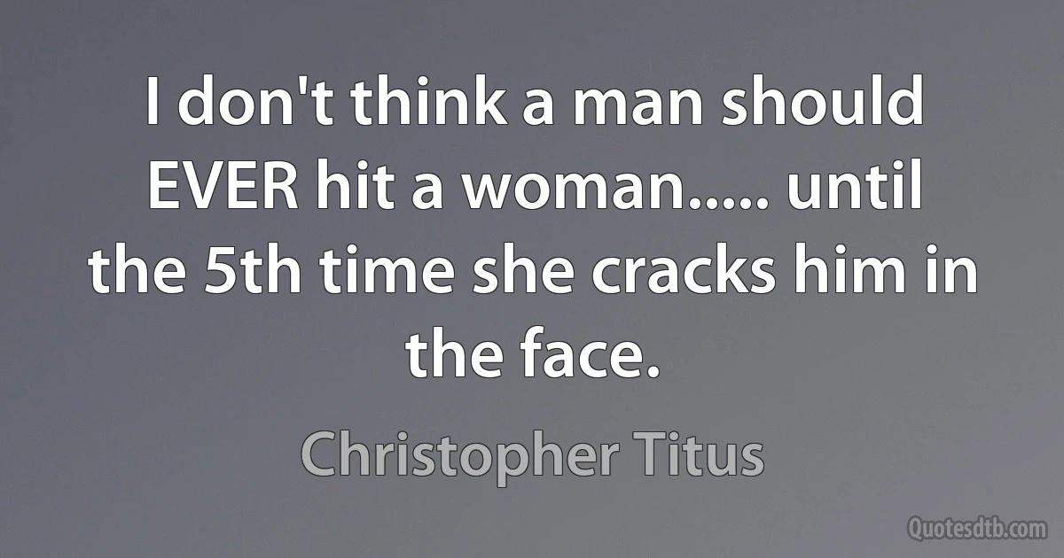 I don't think a man should EVER hit a woman..... until the 5th time she cracks him in the face. (Christopher Titus)