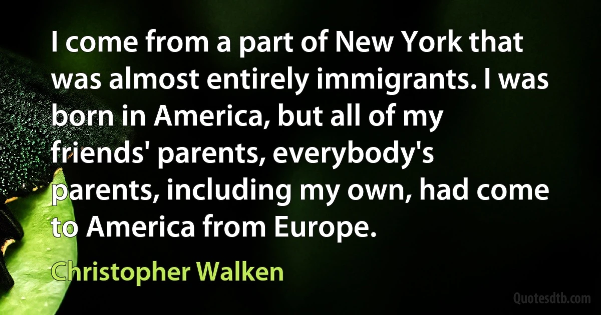 I come from a part of New York that was almost entirely immigrants. I was born in America, but all of my friends' parents, everybody's parents, including my own, had come to America from Europe. (Christopher Walken)