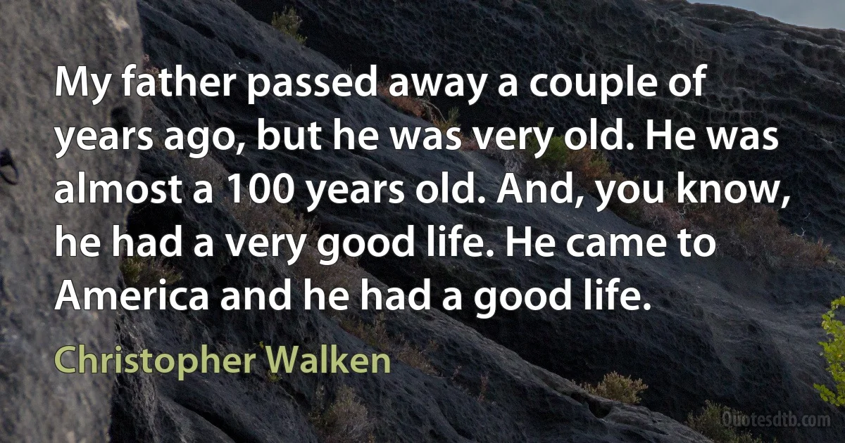 My father passed away a couple of years ago, but he was very old. He was almost a 100 years old. And, you know, he had a very good life. He came to America and he had a good life. (Christopher Walken)