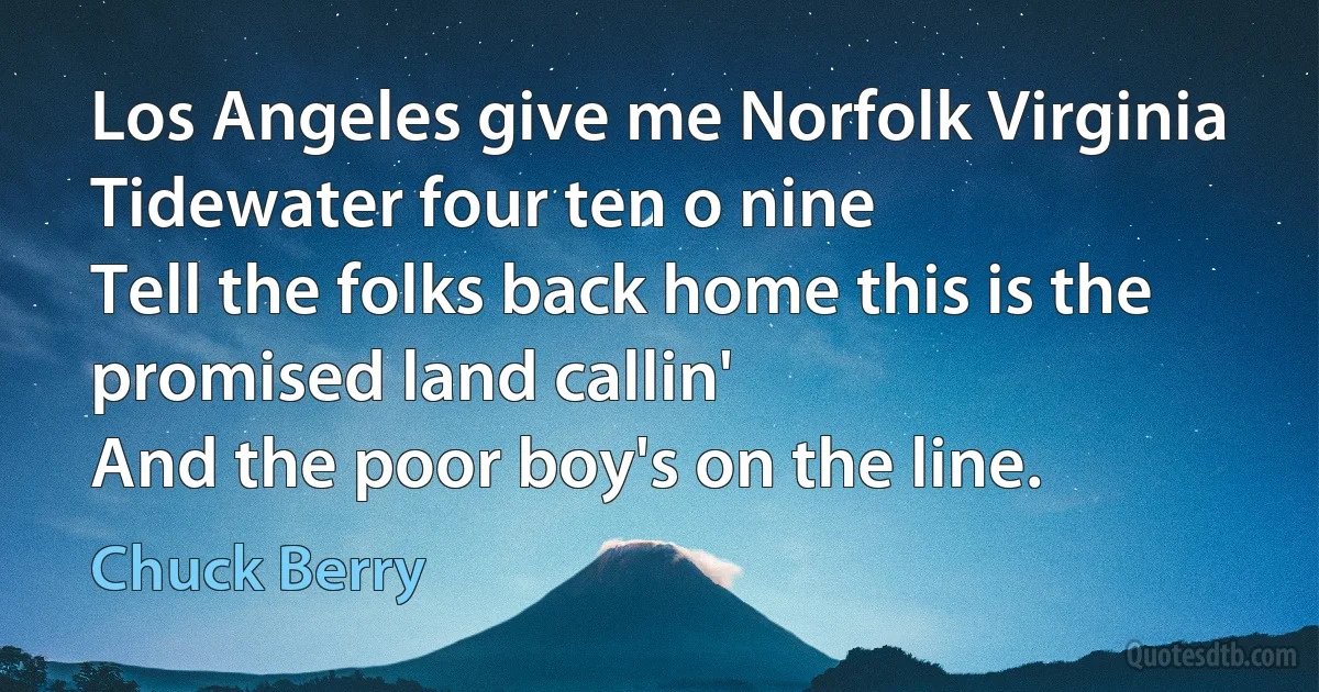 Los Angeles give me Norfolk Virginia
Tidewater four ten o nine
Tell the folks back home this is the promised land callin'
And the poor boy's on the line. (Chuck Berry)