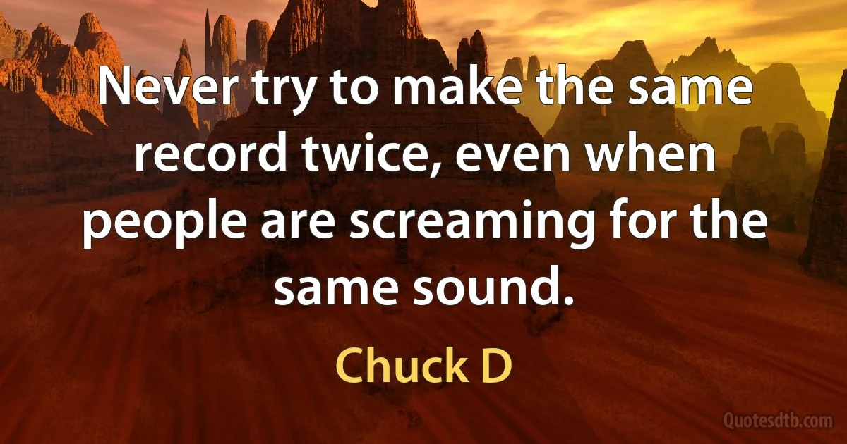 Never try to make the same record twice, even when people are screaming for the same sound. (Chuck D)