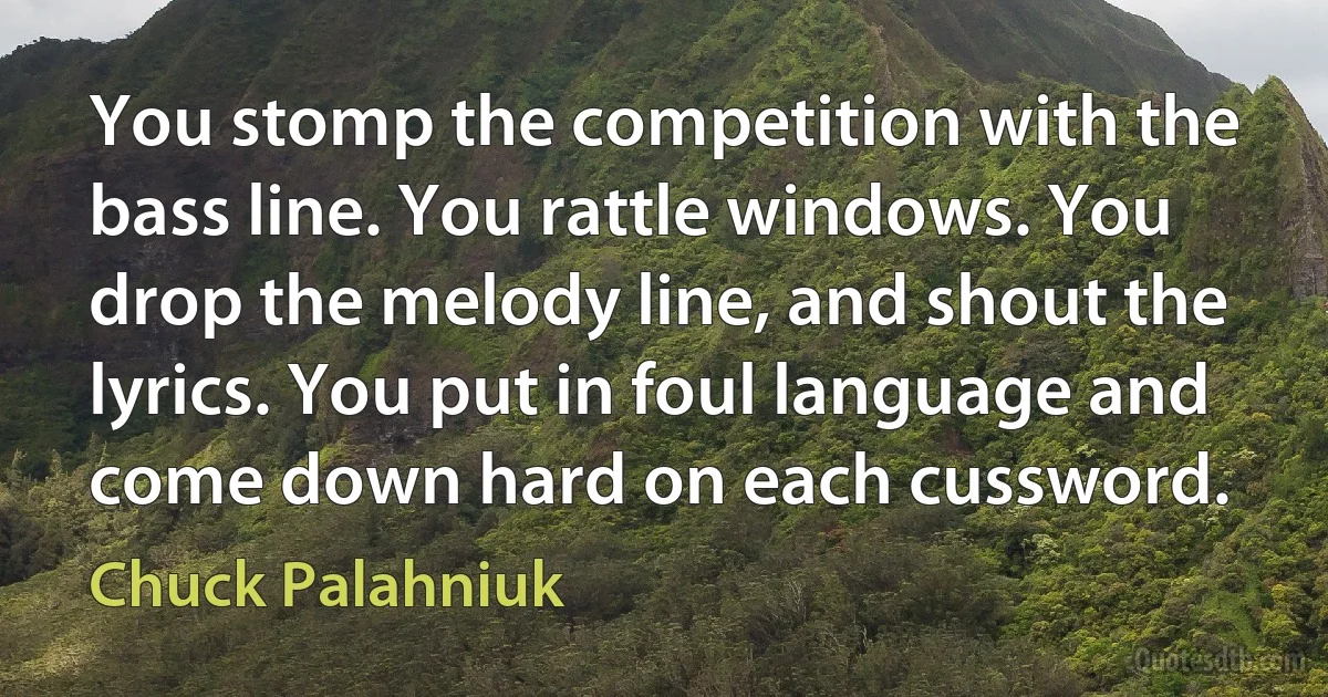 You stomp the competition with the bass line. You rattle windows. You drop the melody line, and shout the lyrics. You put in foul language and come down hard on each cussword. (Chuck Palahniuk)