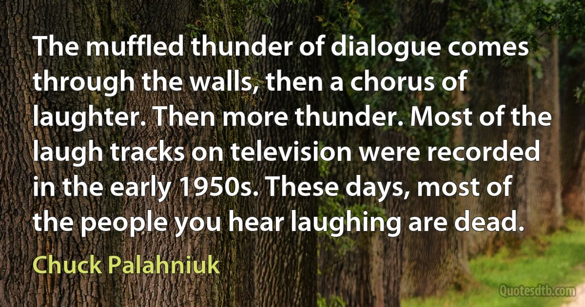 The muffled thunder of dialogue comes through the walls, then a chorus of laughter. Then more thunder. Most of the laugh tracks on television were recorded in the early 1950s. These days, most of the people you hear laughing are dead. (Chuck Palahniuk)