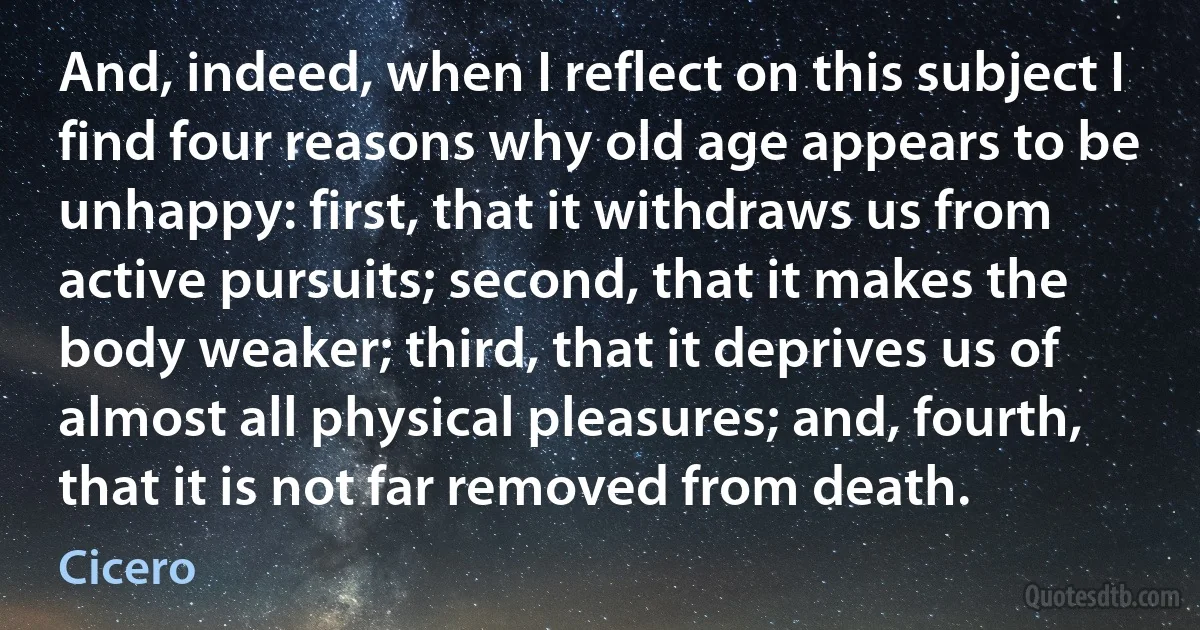 And, indeed, when I reflect on this subject I find four reasons why old age appears to be unhappy: first, that it withdraws us from active pursuits; second, that it makes the body weaker; third, that it deprives us of almost all physical pleasures; and, fourth, that it is not far removed from death. (Cicero)