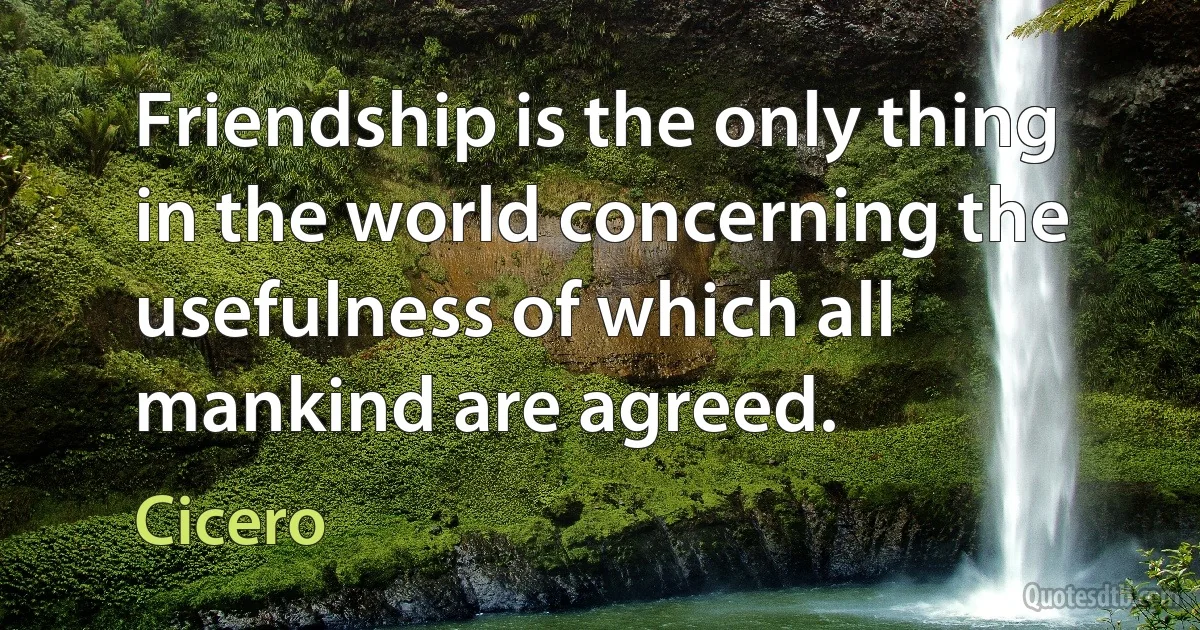 Friendship is the only thing in the world concerning the usefulness of which all mankind are agreed. (Cicero)