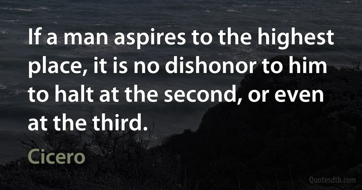 If a man aspires to the highest place, it is no dishonor to him to halt at the second, or even at the third. (Cicero)