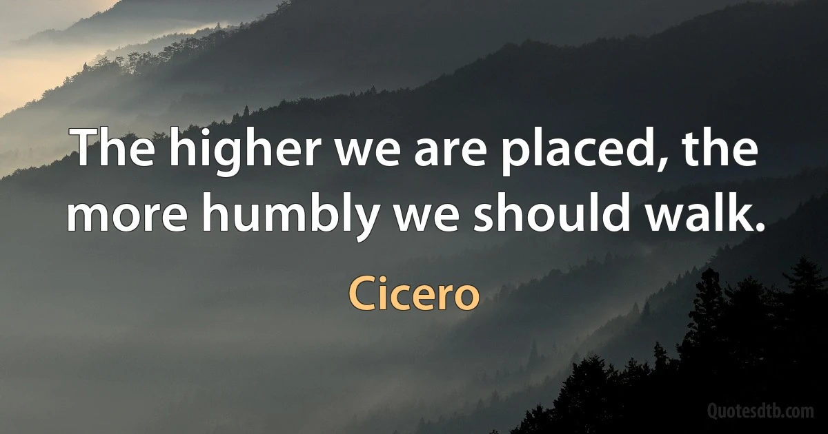 The higher we are placed, the more humbly we should walk. (Cicero)