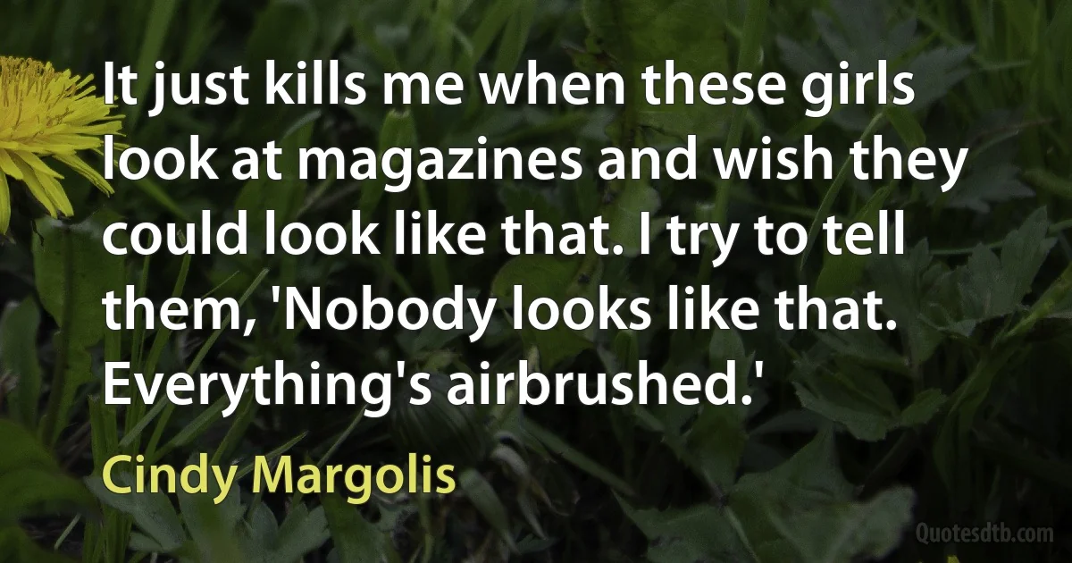 It just kills me when these girls look at magazines and wish they could look like that. I try to tell them, 'Nobody looks like that. Everything's airbrushed.' (Cindy Margolis)