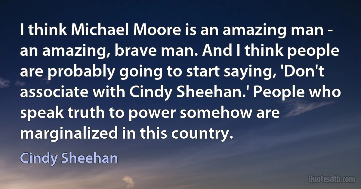 I think Michael Moore is an amazing man - an amazing, brave man. And I think people are probably going to start saying, 'Don't associate with Cindy Sheehan.' People who speak truth to power somehow are marginalized in this country. (Cindy Sheehan)