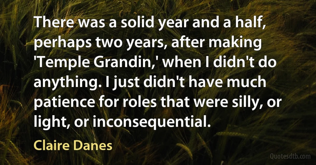 There was a solid year and a half, perhaps two years, after making 'Temple Grandin,' when I didn't do anything. I just didn't have much patience for roles that were silly, or light, or inconsequential. (Claire Danes)