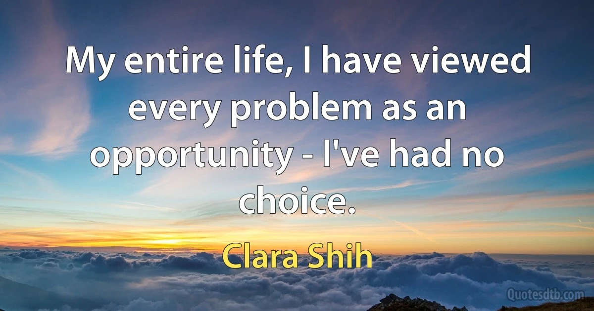 My entire life, I have viewed every problem as an opportunity - I've had no choice. (Clara Shih)