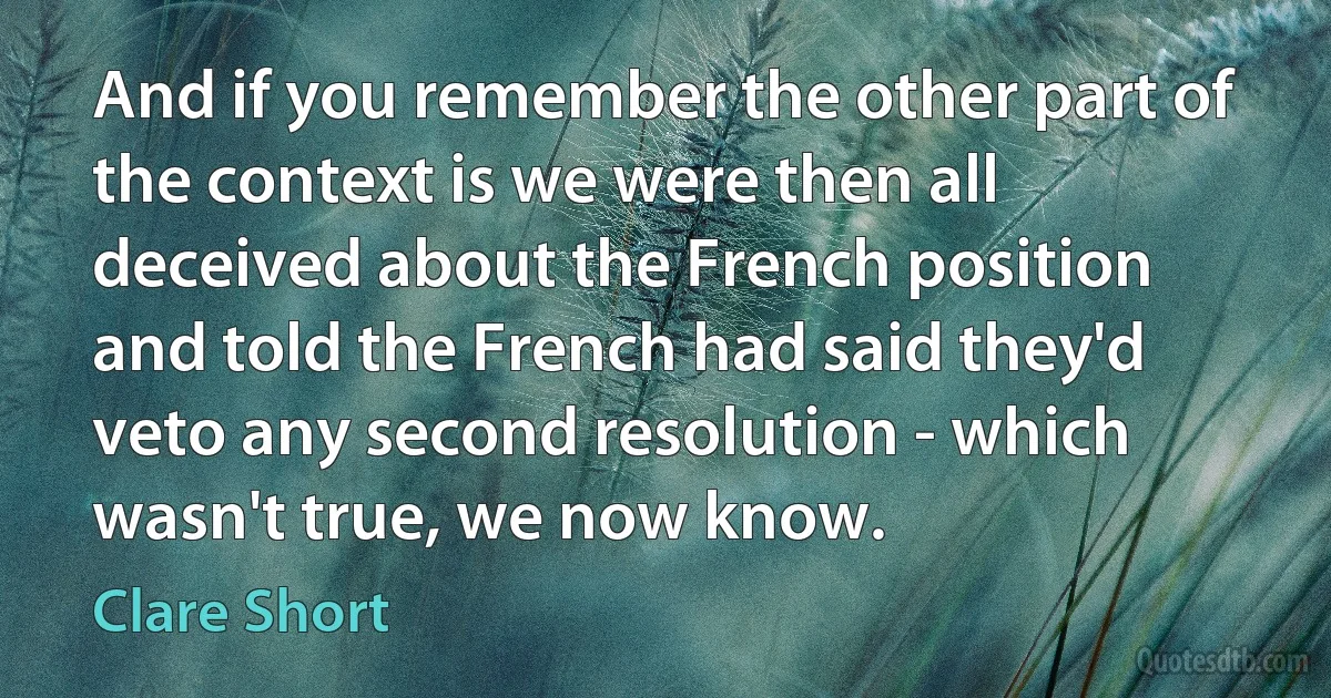 And if you remember the other part of the context is we were then all deceived about the French position and told the French had said they'd veto any second resolution - which wasn't true, we now know. (Clare Short)