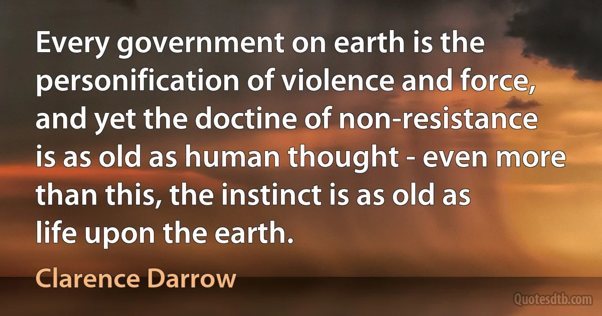 Every government on earth is the personification of violence and force, and yet the doctine of non-resistance is as old as human thought - even more than this, the instinct is as old as life upon the earth. (Clarence Darrow)