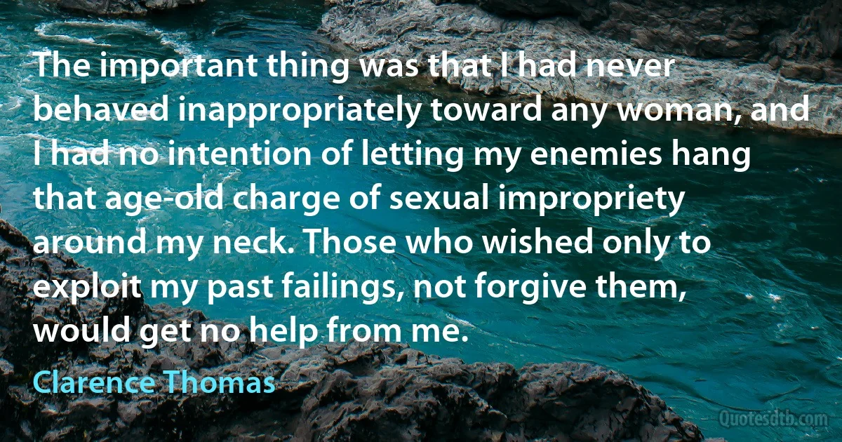 The important thing was that I had never behaved inappropriately toward any woman, and I had no intention of letting my enemies hang that age-old charge of sexual impropriety around my neck. Those who wished only to exploit my past failings, not forgive them, would get no help from me. (Clarence Thomas)