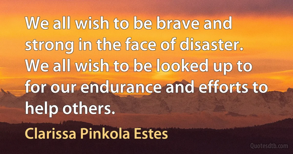 We all wish to be brave and strong in the face of disaster. We all wish to be looked up to for our endurance and efforts to help others. (Clarissa Pinkola Estes)