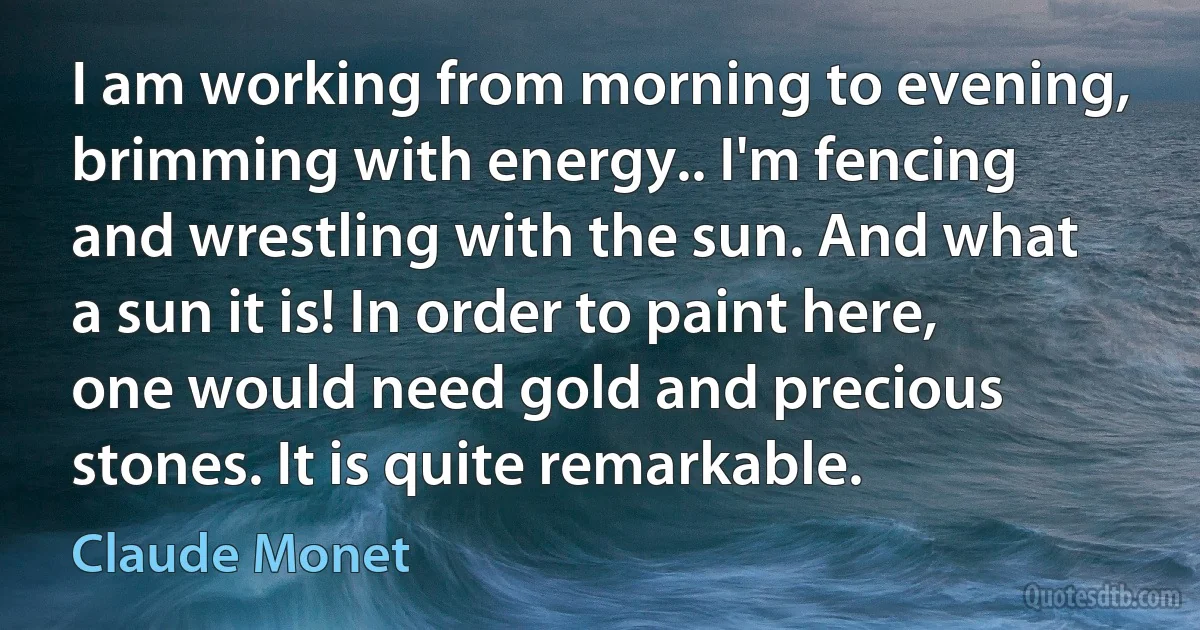 I am working from morning to evening, brimming with energy.. I'm fencing and wrestling with the sun. And what a sun it is! In order to paint here, one would need gold and precious stones. It is quite remarkable. (Claude Monet)