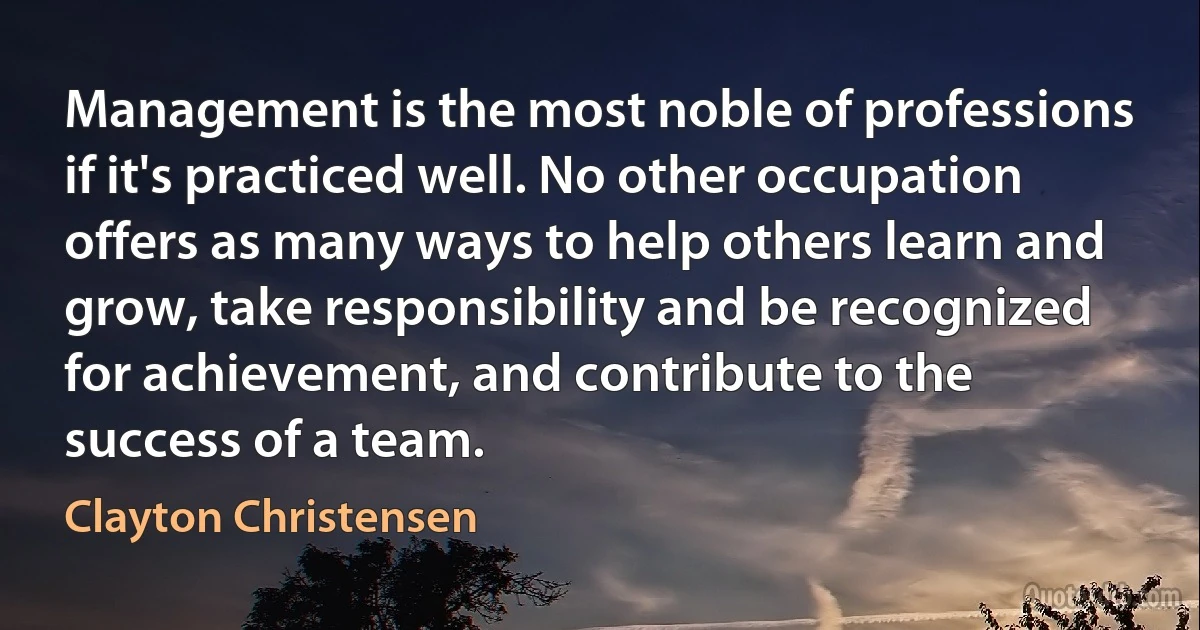 Management is the most noble of professions if it's practiced well. No other occupation offers as many ways to help others learn and grow, take responsibility and be recognized for achievement, and contribute to the success of a team. (Clayton Christensen)