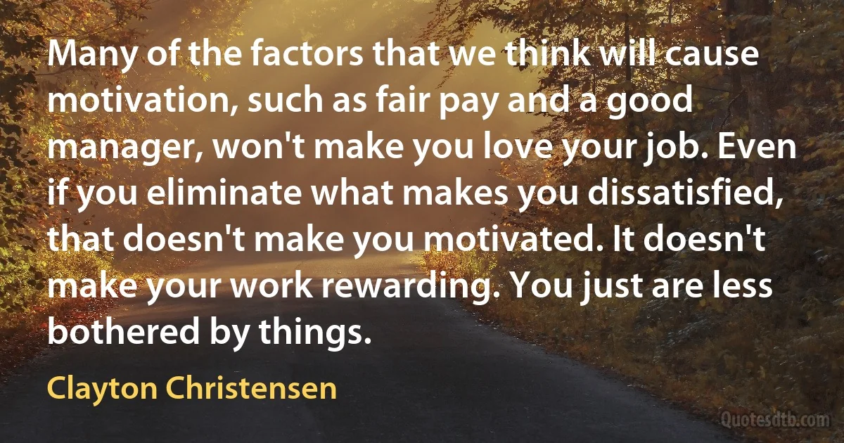 Many of the factors that we think will cause motivation, such as fair pay and a good manager, won't make you love your job. Even if you eliminate what makes you dissatisfied, that doesn't make you motivated. It doesn't make your work rewarding. You just are less bothered by things. (Clayton Christensen)