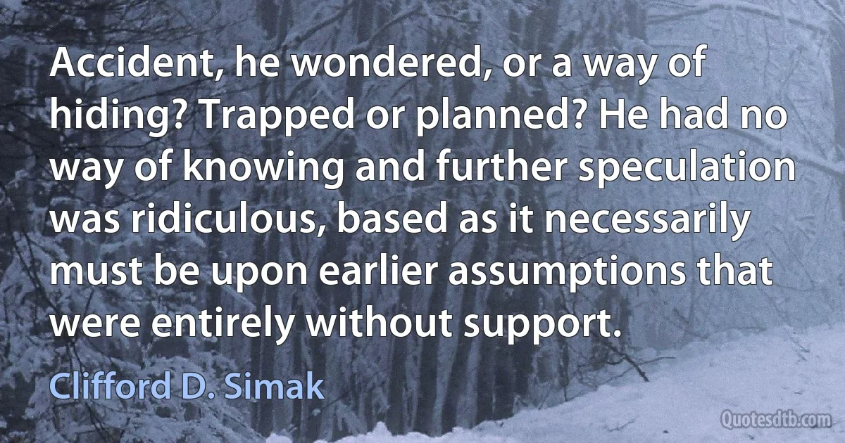 Accident, he wondered, or a way of hiding? Trapped or planned? He had no way of knowing and further speculation was ridiculous, based as it necessarily must be upon earlier assumptions that were entirely without support. (Clifford D. Simak)