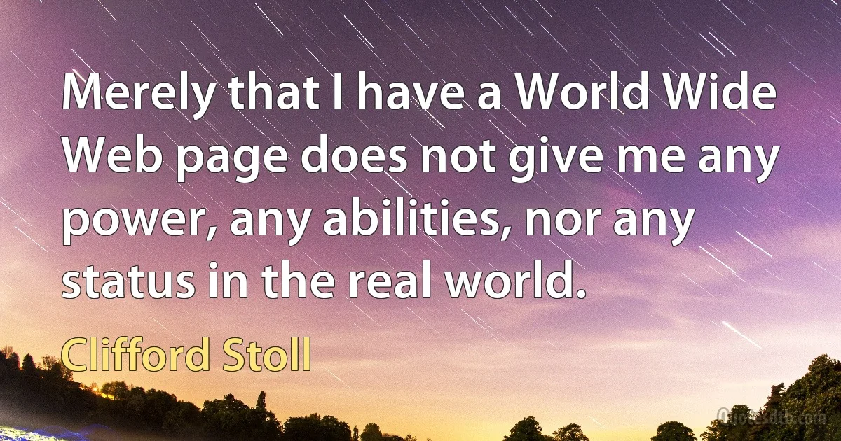 Merely that I have a World Wide Web page does not give me any power, any abilities, nor any status in the real world. (Clifford Stoll)