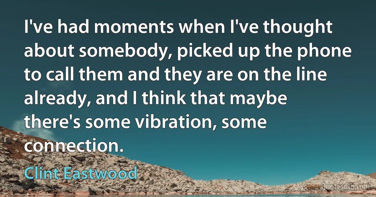 I've had moments when I've thought about somebody, picked up the phone to call them and they are on the line already, and I think that maybe there's some vibration, some connection. (Clint Eastwood)