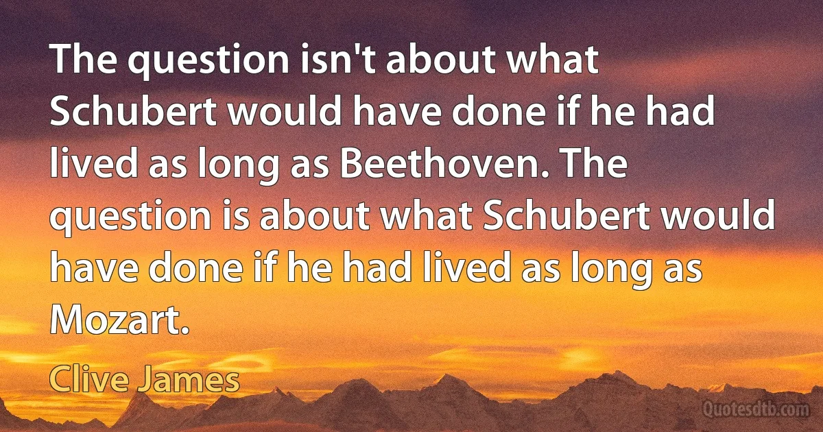 The question isn't about what Schubert would have done if he had lived as long as Beethoven. The question is about what Schubert would have done if he had lived as long as Mozart. (Clive James)