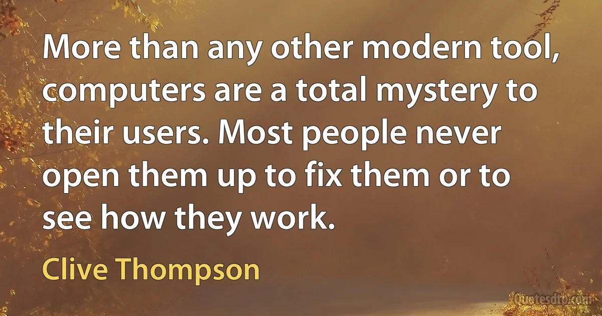 More than any other modern tool, computers are a total mystery to their users. Most people never open them up to fix them or to see how they work. (Clive Thompson)