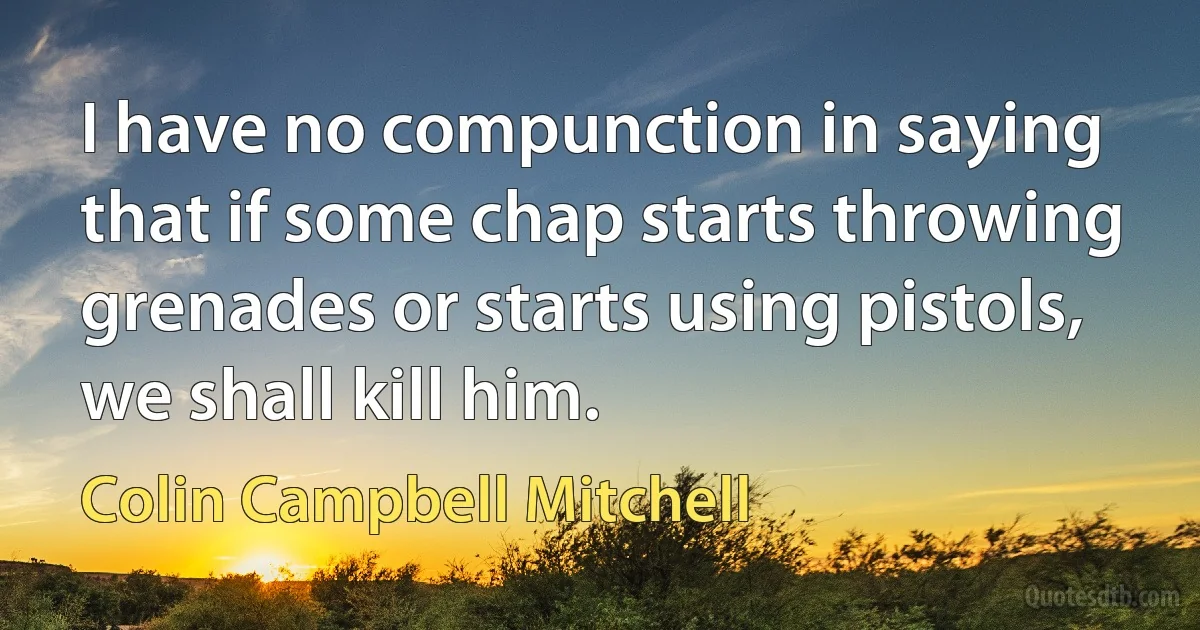 I have no compunction in saying that if some chap starts throwing grenades or starts using pistols, we shall kill him. (Colin Campbell Mitchell)