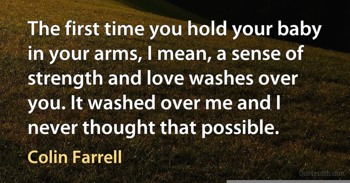 The first time you hold your baby in your arms, I mean, a sense of strength and love washes over you. It washed over me and I never thought that possible. (Colin Farrell)