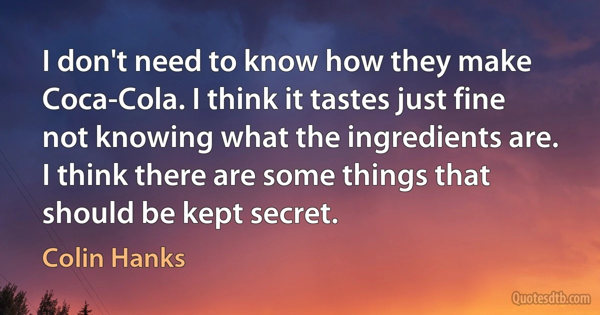 I don't need to know how they make Coca-Cola. I think it tastes just fine not knowing what the ingredients are. I think there are some things that should be kept secret. (Colin Hanks)