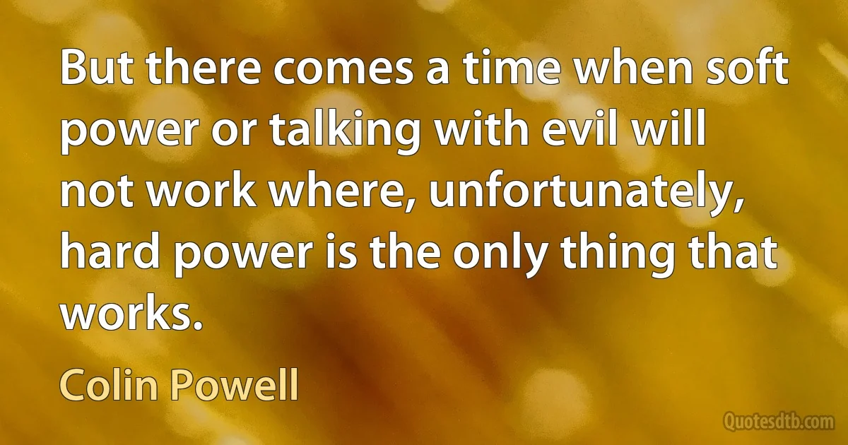 But there comes a time when soft power or talking with evil will not work where, unfortunately, hard power is the only thing that works. (Colin Powell)