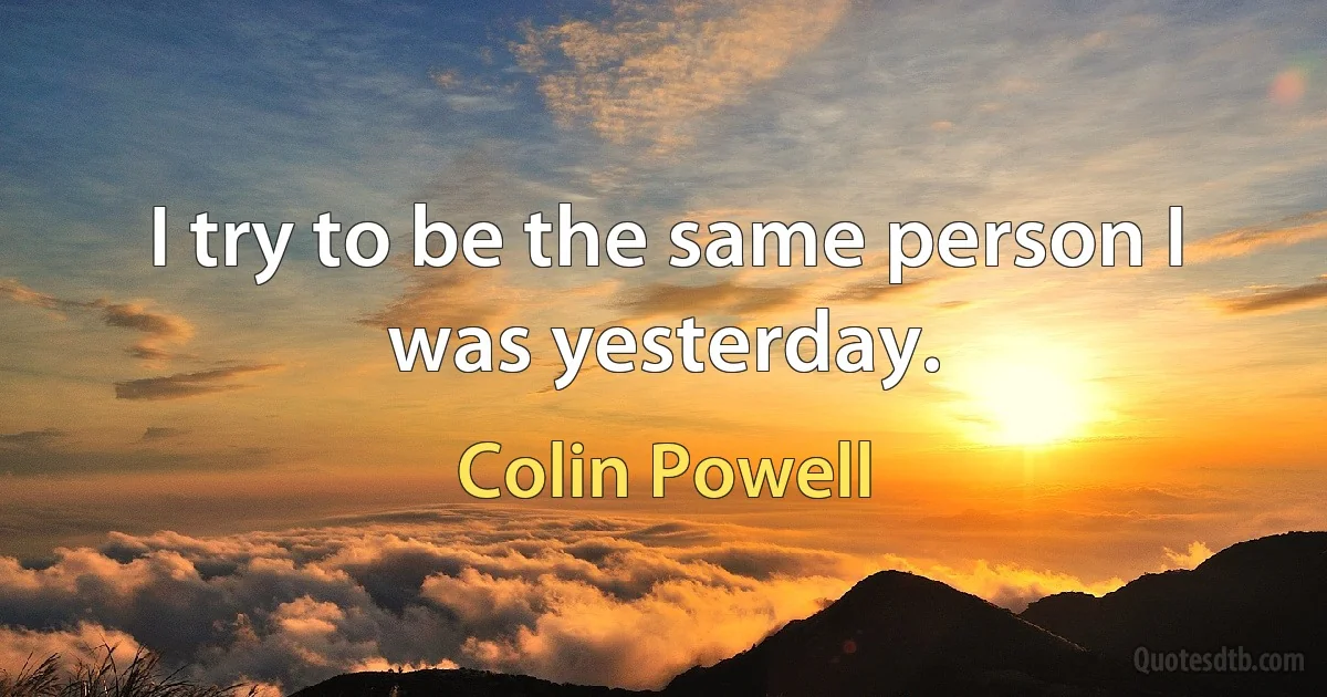 I try to be the same person I was yesterday. (Colin Powell)