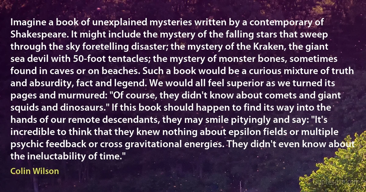 Imagine a book of unexplained mysteries written by a contemporary of Shakespeare. It might include the mystery of the falling stars that sweep through the sky foretelling disaster; the mystery of the Kraken, the giant sea devil with 50-foot tentacles; the mystery of monster bones, sometimes found in caves or on beaches. Such a book would be a curious mixture of truth and absurdity, fact and legend. We would all feel superior as we turned its pages and murmured: "Of course, they didn't know about comets and giant squids and dinosaurs." If this book should happen to find its way into the hands of our remote descendants, they may smile pityingly and say: "It's incredible to think that they knew nothing about epsilon fields or multiple psychic feedback or cross gravitational energies. They didn't even know about the ineluctability of time." (Colin Wilson)