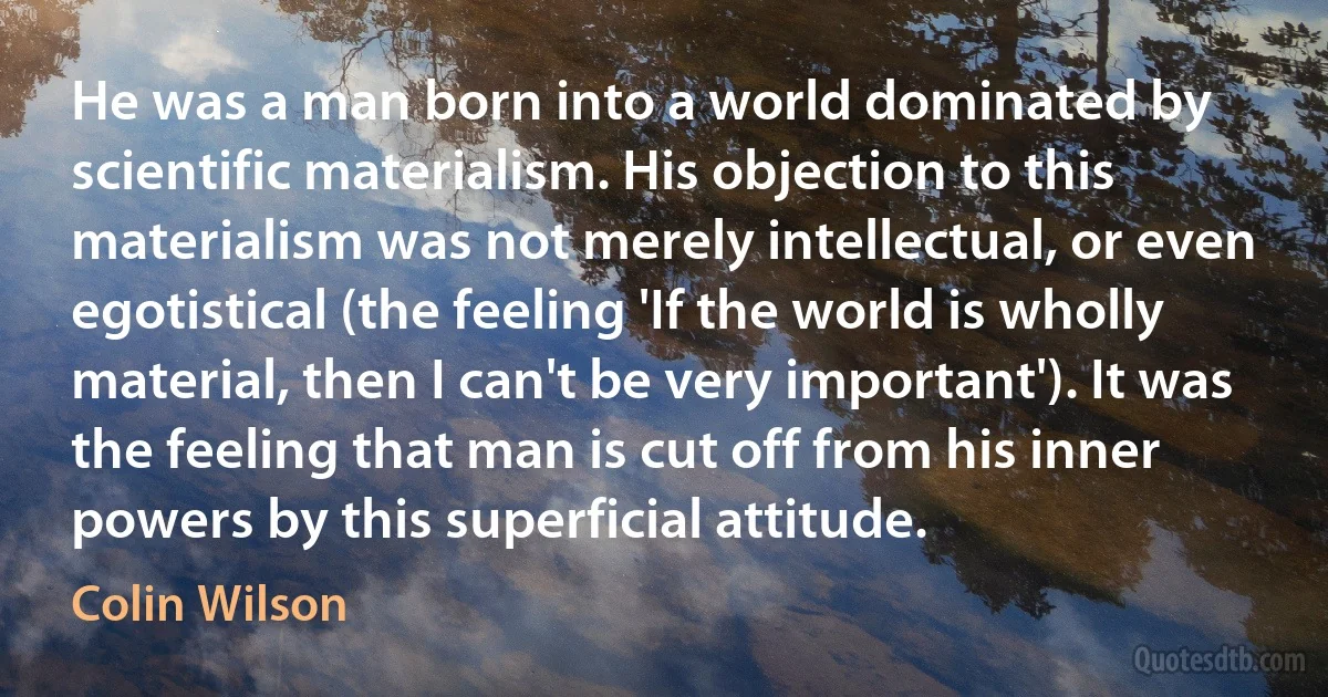 He was a man born into a world dominated by scientific materialism. His objection to this materialism was not merely intellectual, or even egotistical (the feeling 'If the world is wholly material, then I can't be very important'). It was the feeling that man is cut off from his inner powers by this superficial attitude. (Colin Wilson)