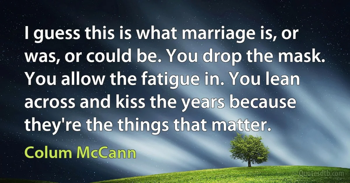 I guess this is what marriage is, or was, or could be. You drop the mask. You allow the fatigue in. You lean across and kiss the years because they're the things that matter. (Colum McCann)