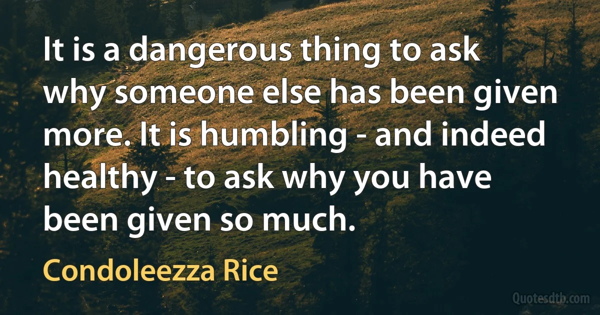 It is a dangerous thing to ask why someone else has been given more. It is humbling - and indeed healthy - to ask why you have been given so much. (Condoleezza Rice)