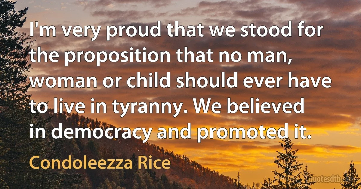 I'm very proud that we stood for the proposition that no man, woman or child should ever have to live in tyranny. We believed in democracy and promoted it. (Condoleezza Rice)