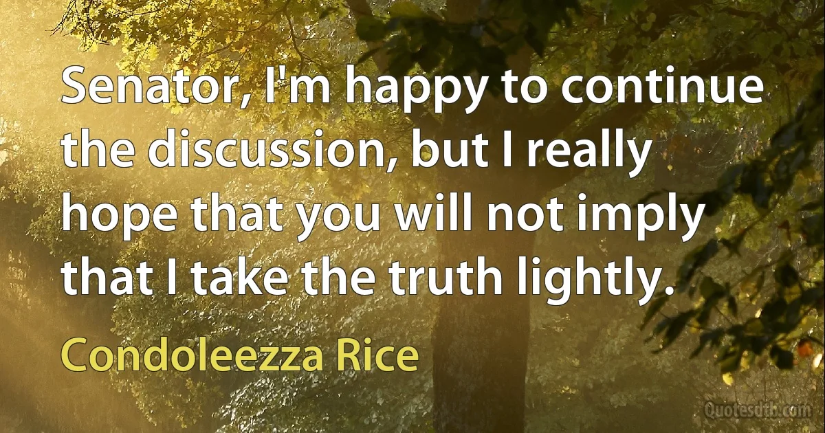 Senator, I'm happy to continue the discussion, but I really hope that you will not imply that I take the truth lightly. (Condoleezza Rice)