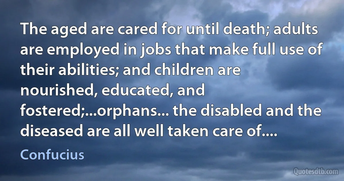 The aged are cared for until death; adults are employed in jobs that make full use of their abilities; and children are nourished, educated, and fostered;...orphans... the disabled and the diseased are all well taken care of.... (Confucius)