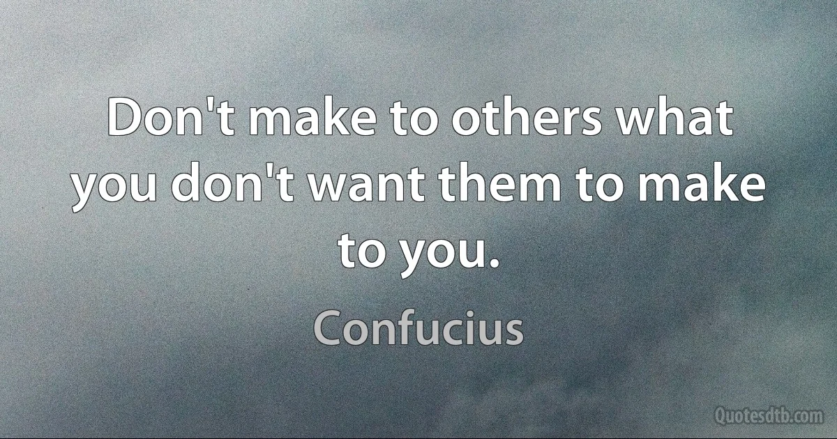 Don't make to others what you don't want them to make to you. (Confucius)