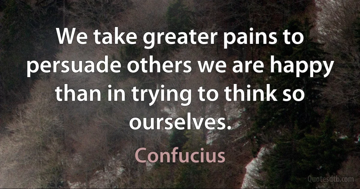 We take greater pains to persuade others we are happy than in trying to think so ourselves. (Confucius)