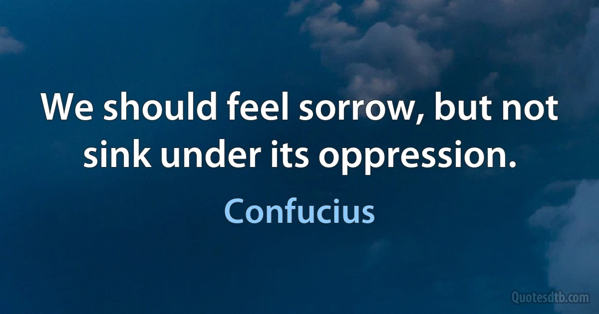 We should feel sorrow, but not sink under its oppression. (Confucius)